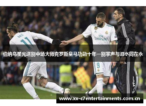 伯纳乌星光送别中场大师克罗斯皇马功勋十年一别掌声与泪水同在永 伯纳乌星光送别中场大师克罗斯皇马功勋十年一别掌声与泪水同在永